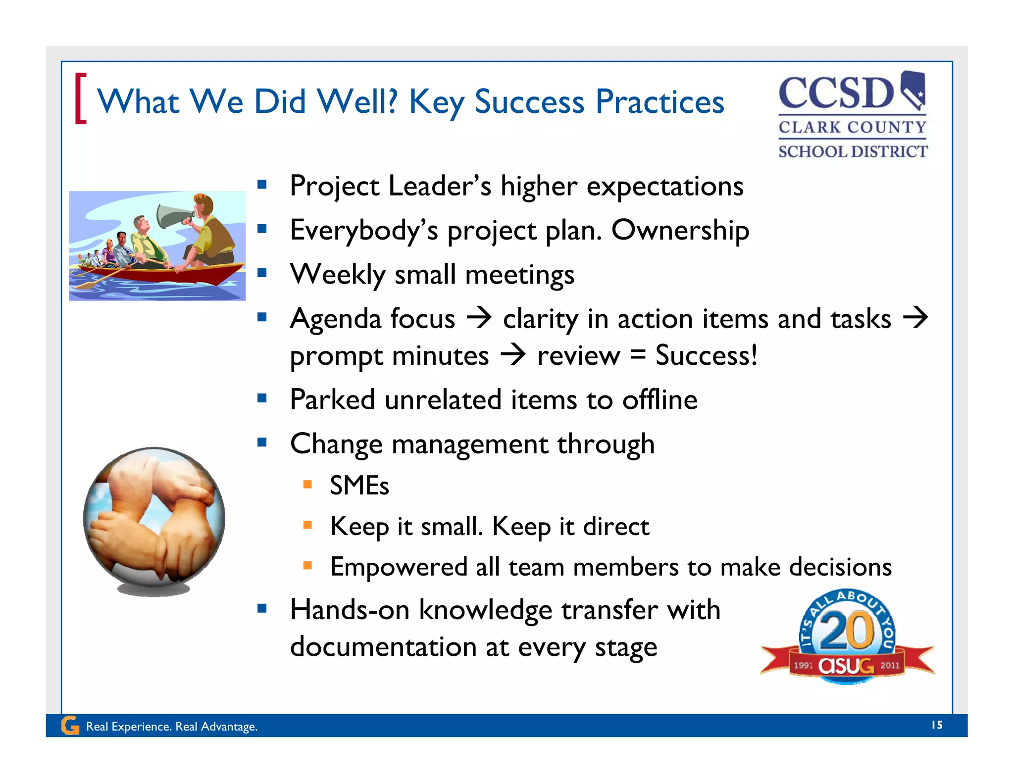 [ What We Did Well? Key Success Practices
 Project Leader’s higher expectations
 Everybody’s project plan. Ownershipy y p j p p
 Weekly small meetings
 Agenda focus  clarity in action items and tasks 
prompt minutes  review = Success!
 Parked unrelated items to offline
 Change management through Change management through
 SMEs
 Keep it small. Keep it directp p
 Empowered all team members to make decisions
 Hands-on knowledge transfer with
d i
Real Experience. Real Advantage. 15
documentation at every stage
 