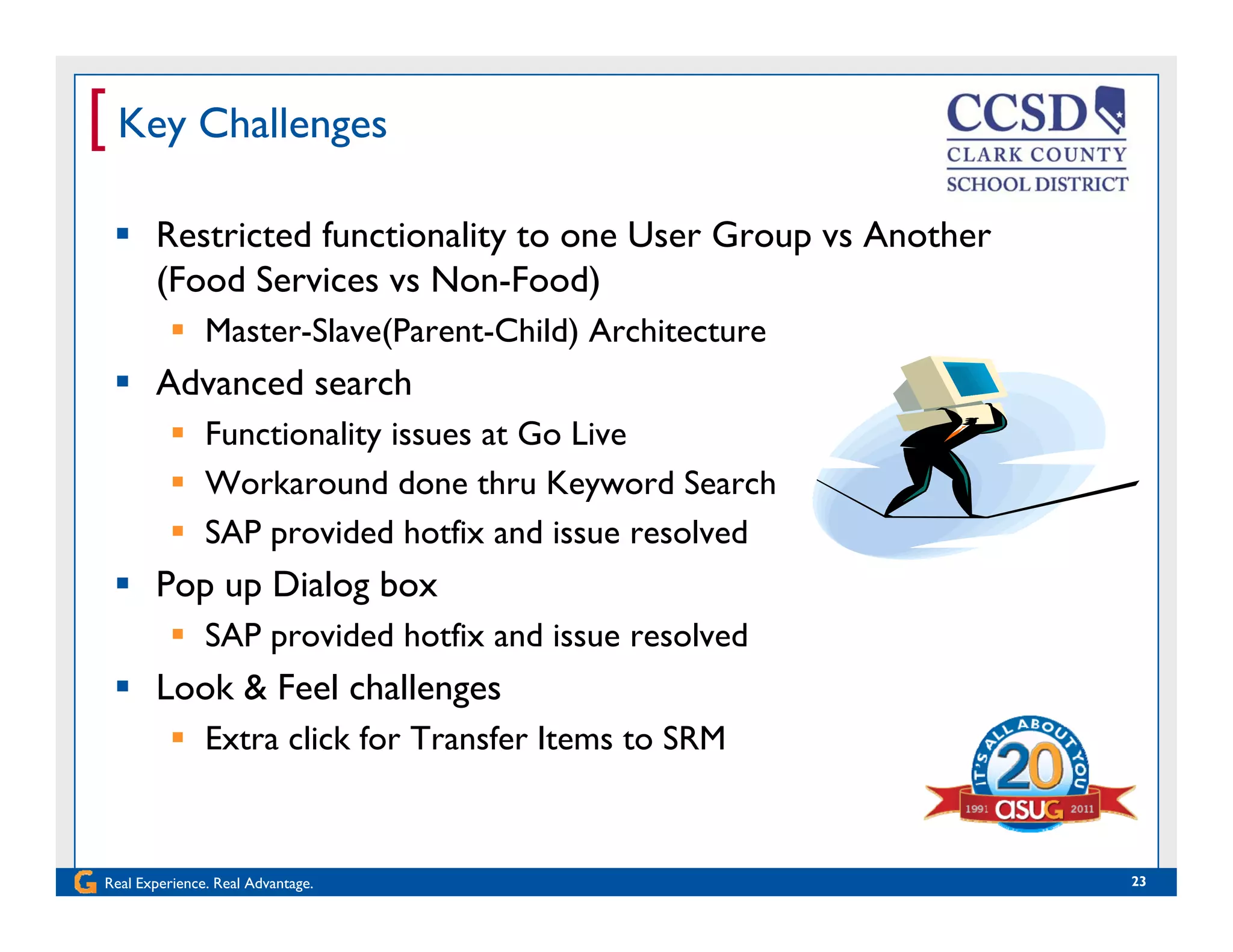 [ Key Challenges
 Restricted functionality to one User Group vs Another
(Food Services vs Non-Food)( )
 Master-Slave(Parent-Child) Architecture
 Advanced search
 Functionality issues at Go Live
 Workaround done thru Keyword Search
 SAP provided hotfix and issue resolved SAP provided hotfix and issue resolved
 Pop up Dialog box
 SAP provided hotfix and issue resolved
 Look & Feel challenges
 Extra click for Transfer Items to SRM
Real Experience. Real Advantage. 23
 