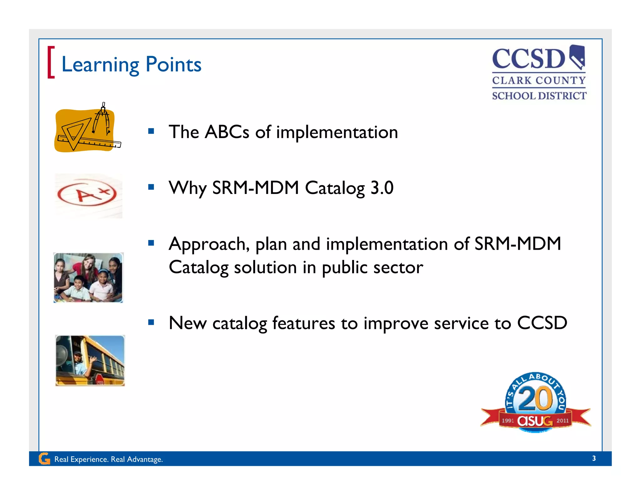 [ Learning Points
 The ABCs of implementation
 Why SRM-MDM Catalog 3.0
 Approach, plan and implementation of SRM-MDM
Catalog solution in public sector
 New catalog features to improve service to CCSD
Real Experience. Real Advantage. 3
 