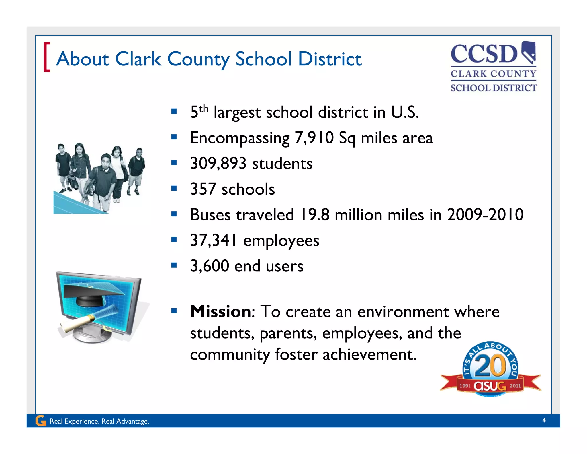 [ About Clark County School District
 5th largest school district in U.S.
 Encompassing 7,910 Sq miles areaEncompassing 7,910 Sq miles area
 309,893 students
 357 schools
 Buses traveled 19.8 million miles in 2009-2010
 37,341 employees
 Mission: To create an environment where
 3,600 end users
 Mission: To create an environment where
students, parents, employees, and the
community foster achievement.
Real Experience. Real Advantage. 4
 