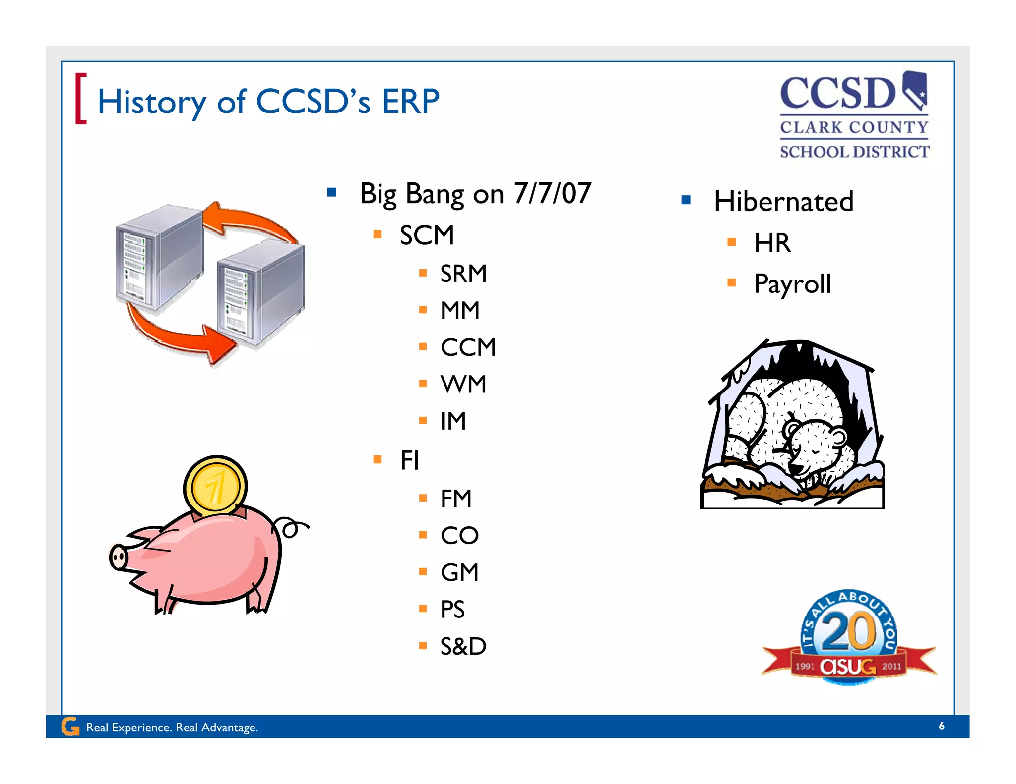 [ History of CCSD’s ERP
 Big Bang on 7/7/07
 SCM
 Hibernated
 HRSCM
 SRM
 MM
CCM
 HR
 Payroll
 CCM
 WM
 IM
 FI
 FM
 COCO
 GM
 PS
S&D
Real Experience. Real Advantage. 6
 S&D
 