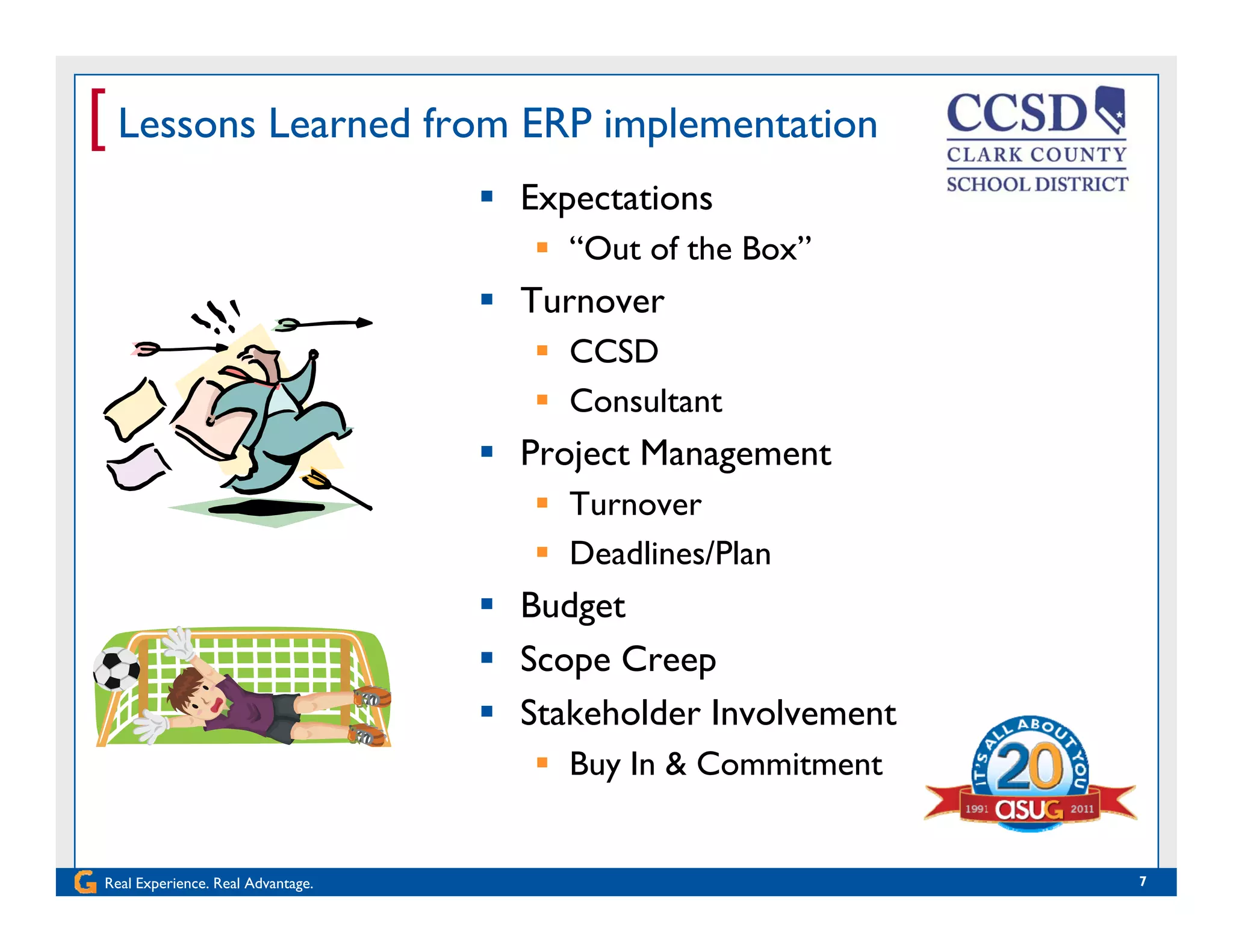 [ Lessons Learned from ERP implementation
 Expectations
 “Out of the Box”
 Turnover Turnover
 CCSD
 Consultant
 Project Management
 Turnover
 Deadlines/Plan
 Budget
 Scope Creep Scope Creep
 Stakeholder Involvement
 Buy In & Commitment
Real Experience. Real Advantage. 7
y
 