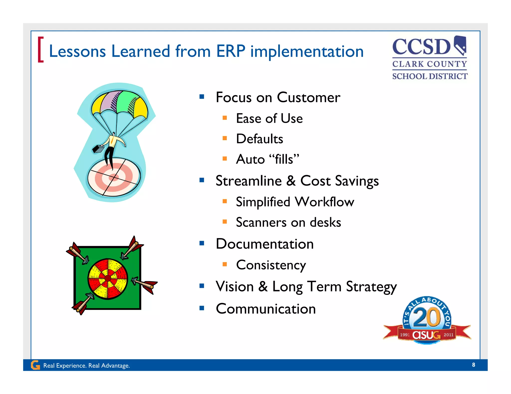 [ Lessons Learned from ERP implementation
 Focus on Customer
 Ease of UseEase of Use
 Defaults
 Auto “fills”
 Streamline & Cost Savings
 Simplified Workflow
 Scanners on desks Scanners on desks
 Documentation
 Consistencyy
 Vision & Long Term Strategy
 Communication
Real Experience. Real Advantage. 8
 