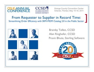 Orange County Convention Center
Orlando, Florida | May 15-18, 2011
]From Requester to Supplier in Record Time:
Streamlining Order Efficiency with SRM-MDM Catalog 3.0 in the Public Sector ]g y g
Bramby Tollen, CCSDy
Alan Ringhofer, CCSD
Pravin Bhute, Sterling Software
 