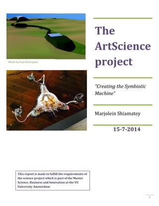 1
15-7-2014
The
ArtScience
project
“Creating the Symbiotic
Machine”
Marjolein Shiamatey
This report is made to fulfill the requirements of
the science project which is part of the Master
Science, Business and Innovation at the VU
University Amsterdam
Made by Ivan Henriques
 