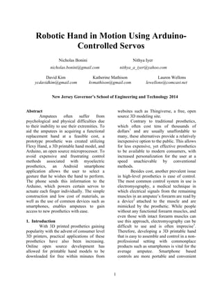1
Robotic Hand in Motion Using Arduino-
Controlled Servos
Nicholas Bonini Nithya Iyer
nicholas.bonini@gmail.com nithya_a_iyer@yahoo.com
David Kim Katherine Mathison Lauren Wellons
ycdavidkim@gmail.com kvmathison@gmail.com lewellons@comcast.net
New Jersey Governor’s School of Engineering and Technology 2014
Abstract
Amputees often suffer from
psychological and physical difficulties due
to their inability to use their extremities. To
aid the amputees in acquiring a functional
replacement hand at a feasible cost, a
prototype prosthetic was created utilizing
Flexy Hand, a 3D printable hand model, and
Arduino, an open source microprocessor. To
avoid expensive and frustrating control
methods associated with myoelectric
prosthetics, an Android smartphone
application allows the user to select a
gesture that he wishes the hand to perform.
The phone sends this information to the
Arduino, which powers certain servos to
actuate each finger individually. The simple
construction and low cost of materials, as
well as the use of common devices such as
smartphones, enables amputees to gain
access to new prosthetics with ease.
1. Introduction
With 3D printed prosthetics gaining
popularity with the advent of consumer level
3D printers, practical applications of these
prosthetics have also been increasing.
Online open source development has
allowed for printable hand models to be
downloaded for free within minutes from
websites such as Thingiverse, a free, open
source 3D modeling site.
Contrary to traditional prosthetics,
which often cost tens of thousands of
dollars1
and are usually unaffordable to
many, these alternatives provide a relatively
inexpensive option to the public. This allows
for less expensive, yet effective prosthetics
to be available to modern consumers, with
increased personalization for the user at a
speed unachievable by conventional
methods.
Besides cost, another prevalent issue
in high-level prosthetics is ease of control.
The most common control system in use is
electromyography, a medical technique in
which electrical signals from the remaining
muscles in an amputee’s forearm are read by
a device2
attached to the muscle and are
mimicked by the prosthetic. While people
without any functional forearm muscles, and
even those with intact forearm muscles can
use this approach, electromyography can be
difficult to use and is often imprecise3
.
Therefore, developing a 3D printable hand
that is easy to assemble and control in a non-
professional setting with commonplace
products such as smartphones is vital for the
average amputee. Smartphone based
controls are more portable and convenient
 