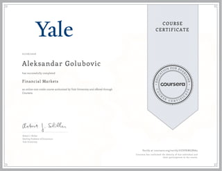 EDUCA
T
ION FOR EVE
R
YONE
CO
U
R
S
E
C E R T I F
I
C
A
TE
COURSE
CERTIFICATE
07/06/2016
Aleksandar Golubovic
Financial Markets
an online non-credit course authorized by Yale University and offered through
Coursera
has successfully completed
Robert J. Shiller
Sterling Professor of Economics
Yale University
Verify at coursera.org/verify/UZVPXBEJP8A2
Coursera has confirmed the identity of this individual and
their participation in the course.
 