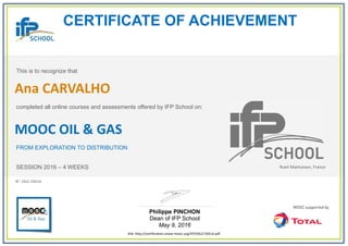 CERTIFICATE OF ACHIEVEMENT
This is to recognize that
completed all online courses and assessments offered by IFP School on:
MOOC OIL & GAS
FROM EXPLORATION TO DISTRIBUTION
SESSION 2016 – 4 WEEKS
Philippe PINCHON
Dean of IFP School
May 9, 2016
link: http://certification.unow-mooc.org/IFP/OG2/19A1A.pdf
N°: OG2-19A1A
Ana CARVALHO
Rueil-Malmaison, France
 