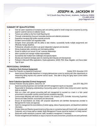 JOSEPH M. JACKSON IV
1613 South Easy Way Street, Anaheim, California 92804
714-803-6938
jmjiv7@gmail.com
1
SUMMARY OF QUALIFICATIONS
 Over ten years’ experience of increasing cash and working capital for small to large size companies by proving
superior customer service on collection issues
 Trained and certified on the Fair Credit Reporting Act
 Thorough understanding of account receivable practices and collection procedures
 Experience managing high profile corporate accounts
 Excellent communication and negotiation skills
 Energetic driven personality with the ability to take initiative, successfully handle multiple assignments and
effectively manage deadlines.
 Professional, articulate and able to use good independent judgment and discretion.
 Strong Analytical skills, prioritizing and multi-tasking abilities
 Known for ability to turn around “at risk” customer relationships
 Able to prioritize and manage multiple responsibilities
 Successfully lead multiple team challenges and special projects
 Develop and implement strategic plans for resolving client disputes and discrepancies
 Proficient in Microsoft Office applications, Oracle applications, S2000, PDS, Shaw, Magellan, and Davox dialer
 Type 50 wpm
PROFESSIONAL EXPERIENCE
Collections Clerk (Contract Assignment)
Cosco Fire Protection via AppleOne Employment October 2016 -November 2016
 Assist Account Receivable department in bringing delinquencies current by working with other departments on
researching billing inquires and customer service issues. Was able to bring the aging report current before
contract ended.
Senior Collections Specialist (Contract Assignment)
Universal Protection Security Systems, Santa Ana, CA June 2015 -May 2016
 Assist Accounting Supervisor and Controller with A/R management reports as requested.
 Responsible for developing understanding of accounting system to perform data mining and custom reporting
tasks as assigned.
 Work as a team with general accounting staff and management to succeed as a team in a fast- paced
environment to accomplish monthly routine financial compliance reporting.
 Communicate effectively with broad range of levels in the company (CFO, Controller, Accounting Supervisor,
Service and Sales Directors, accountants and clerical level.
 Ensure all reconciliations are timely with proposed adjustments and identified discrepancies provided to
Management for review and approval.
 Submit to management the reconciliations of vendor agings, status of special projects, and department statistical
information.
 Problem Solve and Resolve issues/concerns as they arise on a proactive basis with branch staff, corporate staff,
Customers, and in-house staff as needed. Notify Management if issues cannot be resolved in a timely manner.
 Assist with conflict resolutions (customer, staff); escalate to management, if necessary.
 Provide management with feedback on ways to improve the work environment, procedures and work performed.
 