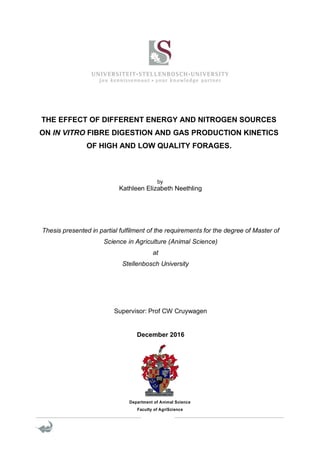 THE EFFECT OF DIFFERENT ENERGY AND NITROGEN SOURCES
ON IN VITRO FIBRE DIGESTION AND GAS PRODUCTION KINETICS
OF HIGH AND LOW QUALITY FORAGES.
by
Kathleen Elizabeth Neethling
Thesis presented in partial fulfilment of the requirements for the degree of Master of
Science in Agriculture (Animal Science)
at
Stellenbosch University
Supervisor: Prof CW Cruywagen
December 2016
Department of Animal Science
Faculty of AgriScience
 