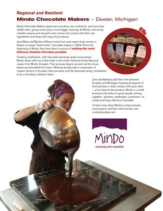 Mindo Chocolate Makers spans two countries, two continents, and more than
3,000 miles, giving community a much bigger meaning. At Mindo, community
includes anyone and everyone who comes into contact with their raw
ingredients and those who enjoy the products.
Jose Meza and Barbara Wilson turned from auto repair shop owners in
Dexter to unique “bean-to-bar” chocolate makers in 2009. Since the
beginning of Mindo, they have been in pursuit of making the most
delicious finished chocolate possible.
Creating small-batch, craft chocolate demands great cocoa beans.
Mindo starts with one of the finest in the world: heirloom Arriba Nacional
cacao, from Mindo, Ecuador. Their process begins as soon as the cocoa
beans are harvested from trees. Working directly with a cooperative of
organic farmers in Ecuador, they purchase only the Nacional variety, considered
to be a fine-flavor, heirloom bean.
Regional and Resilient
Mindo Chocolate Makers – Dexter, Michigan
Jose and Barbara split their time between
Ecuador and Michigan, keeping all aspects of
the business in close contact with each other
– a true bean-to-bar product. Mindo is a small
business that relies on great people coming
together - growers, employees, customers - to
create and enjoy delicious chocolate.
To learn more about Mindo’s unique farmers,
cocoa beans, and their craft process, visit
mindochocolate.com.
 