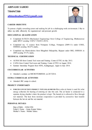 ABINASH SAHOO
7504947300
abinashsahoo525@gmail.com
CAREER OBJECTIVE
To pursue a highly rewarding career and seeking for job in a challenging work environment. I like to
utilize my skills efficiently for organizational and personal growth.
EDUCATIONAL QUALIFICATION
 Completed B.TECH (Mechanical Engineering) from College of Engineering, Bhubaneswar
under BPUT securing CGPA 7.55(2011-2015).
 Completed my +2 science from Nimapara College, Nimapara (2009-11) under CHSE,
ODISHA securing 80.67% marks.
 Completed my Matriculation from Bhagabati Bidyapitha, Bajapur under BSE, ODISHA in
2009 securing 87.5% marks.
TECHNICAL CERTIFICATION
 AUTOCAD from Central Tool room and Training Centre (CTTC) in July 2013.
 CATIA from Central Tool room and Training Centre (CTTC) in August 2014.
 Summer Internship Program from NINL, Kalinganagar, Jajpur in June 2014.
CO-CURRICULAR ACTIVITIES
 Attended a seminar on MICROTURBINES on 28/7/2014.
EXTRA CURRICULAR ACTIVITIES
 Attended JRC camps in school.
PROJECT UNDERTAKEN
 FORCED CONVECTION INDIRECT TYPE SOLAR DRYER-Here solar air heater is used for solar
energy collection for heating of entering air into this unit. The air heater is connected to a
separate drying chamber where the product is kept. The heated air is allowed to flow through
wet material. The heat from moisture evaporation is provided by convective heat transfer
between the hot air and the wet material.
PERSONAL DETAILS
Date of Birth – 18/06/1994
Father’s Name – Aruna Kumar Sahoo.
Mother’s Name – Mohini Sahoo.
 