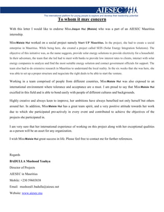 To whom it may concern
With this letter I would like to endorse MissJiaqun Hui (Maisie) who was a part of an AIESEC Mauritius
internship.
MissMaisie Hui worked on a social project namely Start UP Mauritius. In the project, she had to create a social
enterprise in Mauritius. While being here, she created a project called SEIS (Solar Energy Integration Solutions). The
objective of this initiative was, as the name suggests, provide solar energy solutions to provide electricity for a household.
In their adventure, the team that she led had to meet with banks to provide low interest rates to clients, interact with solar
energy companies to analyze and find the most suitable energy solution and contact government officials for support. The
team also had to do extensive research in Mauritius to understand the local reality. In the six weeks that she was here, she
was able to set up a proper structure and negociate the right deals to be able to start the venture.
Working in a team comprised of people from different countries, MissMaisie Hui was also exposed to an
international environment where tolerance and acceptance are a must. I am proud to say that MissMaisie Hui
excelled in this field and is able to bond easily with people of different cultures and backgrounds.
Highly creative and always keen to improve, her ambitions have always benefited not only herself but others
around her. In addition, MissMaisie Hui has a great team spirit, and a very positive attitude towards her work
due to which she participated pro-actively in every event and contributed to achieve the objectives of the
projects she participated in.
I am very sure that her international experience of working on this project along with her exceptional qualities
as a person will be an asset for any organization.
I wish MissMaisie Hui great success in life. Please feel free to contact me for further references.
Regards
BADULLA Mushood Yaahya
Director of Projects
AIESEC in Mauritius
Mobile: +230 59603838
Email: mushood1.badulla@aiesec.net
Website: www.aiesec.mu
 