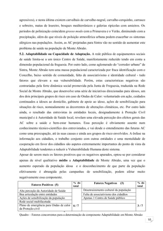 10
agressivos), e nesta última existem carvalhais de carvalho-negral, carvalho-cerquinho, carrasco
e sobreiro, matas de loureiro, bosques mediterrânicos e galerias ripícolas com amieiros. Os
períodos de polinização coincidem grosso modo com a Primavera e o Verão, diminuindo com a
precipitação, além do que níveis de poluição atmosférica urbana podem exacerbar os sintomas
alérgicos nas populações. Assim, as AC projetadas para Sintra vão no sentido de aumentar este
problema de saúde na população de Monte Abraão.
5.2. Adaptabilidade ou Capacidade de Adaptação. A rede pública de equipamentos sociais
de saúde limita-se a um único Centro de Saúde, manifestamente reduzido tendo em conta a
dimensão populacional da freguesia. Por outro lado, como aglomerado do “corredor urbano” de
Sintra, Monte Abraão tem uma massa populacional caracterizada por fraca identificação com o
Concelho, baixo sentido de comunidade, falta de associativismo e identidade cultural - tudo
fatores que elevam a sua vulnerabilidade. Porém, estas características negativas são
contrariadas pela forte dinâmica social promovida pela Junta de Freguesia, traduzida na Rede
Social de Monte Abraão, que desenvolve uma série de iniciativas direcionadas para idosos, um
dos dois principais grupos de risco em caso de Ondas de Calor: voluntariado em ação, cuidados
continuados a idosos ao domicílio, gabinete de apoio ao idoso, ações de sensibilização para
situações de risco, nomeadamente as decorrentes de alterações climáticas, etc. Por outro lado
ainda, o resultado das entrevistas às entidades locais, designadamente à Proteção Civil
municipal e à Autoridade de Saúde local, revelam uma elevada perceção dos efeitos gerais das
AC sobre a saúde e bem-estar humanos. Essa perceção é obviamente assente num
conhecimento técnico-científico dos entrevistados, e vai desde o entendimento das futuras AC
como uma preocupação, até às suas causas e ainda aos grupos de risco envolvidos. A ênfase na
informação aos cidadãos, o trabalho conjunto com outras entidades e uma mentalidade de
cooperação em favor dos cidadãos são aspetos extremamente importantes do ponto de vista da
Adaptabilidade tendentes a reduzir a Vulnerabilidade Humana deste sistema.
Apesar de serem mais os fatores positivos que os negativos apurados, optou-se por considerar
apenas de nível qualitativo médio a Adaptabilidade de Monte Abraão, uma vez que o
aumento esperado da população idosa e o desconhecimento de que parte da população
efetivamente é abrangida pelas campanhas de sensibilização, podem afetar muito
negativamente essa componente.
Fatores Positivos (5)
% do
total
Fatores Negativos (3) % do
total
Alta perceção da Autoridade de Saúde
6 / 7
Desenraizamento cultural da população
3 / 7
Boa articulação entre entidades Falta de associativismo dos cidadãos
Ações de sensibilização da população Apenas 1 Centro de Saúde público
Rede social multifacetada
Plano de emergência para Ondas de calor
da Proteção civil
6. RESULTADOS E DISCUSSÃOQuadro – Fatores concorrentes para a determinação da componente Adaptabilidade em Monte Abraão
 
