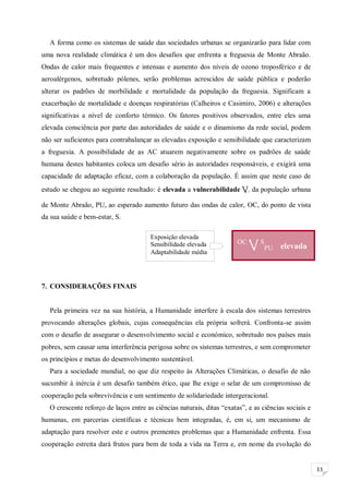 11
A forma como os sistemas de saúde das sociedades urbanas se organizarão para lidar com
uma nova realidade climática é um dos desafios que enfrenta a freguesia de Monte Abraão.
Ondas de calor mais frequentes e intensas e aumento dos níveis de ozono troposférico e de
aeroalérgenos, sobretudo pólenes, serão problemas acrescidos de saúde pública e poderão
alterar os padrões de morbilidade e mortalidade da população da freguesia. Significam a
exacerbação de mortalidade e doenças respiratórias (Calheiros e Casimiro, 2006) e alterações
significativas a nível de conforto térmico. Os fatores positivos observados, entre eles uma
elevada consciência por parte das autoridades de saúde e o dinamismo da rede social, podem
não ser suficientes para contrabalançar as elevadas exposição e sensibilidade que caracterizam
a freguesia. A possibilidade de as AC atuarem negativamente sobre os padrões de saúde
humana destes habitantes coloca um desafio sério às autoridades responsáveis, e exigirá uma
capacidade de adaptação eficaz, com a colaboração da população. É assim que neste caso de
estudo se chegou ao seguinte resultado: é elevada a vulnerabilidade V, da população urbana
de Monte Abraão, PU, ao esperado aumento futuro das ondas de calor, OC, do ponto de vista
da sua saúde e bem-estar, S.
7. CONSIDERAÇÕES FINAIS
Pela primeira vez na sua história, a Humanidade interfere à escala dos sistemas terrestres
provocando alterações globais, cujas consequências ela própria sofrerá. Confronta-se assim
com o desafio de assegurar o desenvolvimento social e económico, sobretudo nos países mais
pobres, sem causar uma interferência perigosa sobre os sistemas terrestres, e sem comprometer
os princípios e metas do desenvolvimento sustentável.
Para a sociedade mundial, no que diz respeito às Alterações Climáticas, o desafio de não
sucumbir à inércia é um desafio também ético, que lhe exige o selar de um compromisso de
cooperação pela sobrevivência e um sentimento de solidariedade intergeracional.
O crescente reforço de laços entre as ciências naturais, ditas “exatas”, e as ciências sociais e
humanas, em parcerias científicas e técnicas bem integradas, é, em si, um mecanismo de
adaptação para resolver este e outros prementes problemas que a Humanidade enfrenta. Essa
cooperação estreita dará frutos para bem de toda a vida na Terra e, em nome da evolução do
OC
V S
PU elevada
Exposição elevada
Sensibilidade elevada
Adaptabilidade média
 
