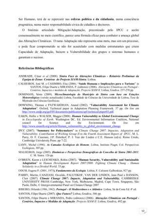 12
Ser Humano, terá de se repercutir nas esferas política e da cidadania, numa consciência
pragmática, numa maior responsabilidade cívica de cidadãos e decisores.
O binómio articulado Mitigação/Adaptação, preconizado pelo IPCC e aceite
consensualmente no meio científico, parece uma fórmula eficaz para combater a ameaça global
das Alterações Climáticas. O ramo Adaptação não representa uma meta, mas sim um processo,
e pode ficar comprometido se não for acautelado com medidas estruturantes que criem
Capacidade de Adaptação, baixem a Vulnerabilidade dos grupos e sistemas humanos e
garantam o sucesso.
Referências Bibliográficas
ANDRADE, César et al (2008). Sintra Face às Alterações Climáticas - Relatório Preliminar da
Equipa de Zonas Costeiras do Projecto SIAM-Sintra. Lisboa.
CALHEIROS, José M. e CASIMIRO, Elsa (2006). “Saúde Humana e Implicações para o Turismo” in
SANTOS, Filipe Duarte e MIRANDA, P. (editores) (2006). Alterações Climáticas em Portugal -
Cenários, Impactos e medidas de Adaptação. Projecto SIAM II. Lisboa, Gradiva. 237-270 pp.
DOMINGOS, Sónia (2009). Microclimatologia do Município de Sintra com base em Estações
Meteorológicas (versão actualizada) Lisboa, Faculdade de Ciências da Universidade de Lisboa, Tese de
Mestrado em Ciências Geofísicas.
DOWNING, Thomas e PATWARDHAN, Anand (2002). “Vulnerability Assessment for Climate
Adaptation”. Oxford, Technical paper in Adaptation Planning Framework. 37 pp. On line em
http://www.undp.org/gef/05/documents/publications/apf-technical-paper03.pdf.
EAKIN, Hallie e WALSER, Maggie (2008). Human Vulnerability to Global Environmental Change
in Encyclopedia of Earth. Washington DC, Ed. Environmental Information Coalition, National
council for Science and the Environment. On line em
http://www.eoearth.org/article/Human_vulneranility_to_global_environment_change
IPCC (2007). “Summary for Policymakers” in Climate Change 2007: Impactes, Adaptation and
Vulnerability. Contribution of Working Group II to the Fourth Assessment Report of IPCC, M. L.
Parry, O. F. Canziani, J.P. Palutikof, P. J. Van der Linden e C.E. Hanson (ed.s). Reino Unido,
Cambridge Univdersity Press. pp 7-22.
LAMY, Michel (1996). As Camadas Ecológicas do Homem. Lisboa, Instituto Piaget, Col. Perspectivas
Ecológicas, 305 pp.
MALHEIROS, Jorge (2005). Dinâmicas e Perspectivas Demográficas do Concelho de Sintra 2001-2011.
C. M. Sintra. 126 pp.
O’BRIEN, Karen e LEICHENKO, Robin (2007). “Human Security, Vulnerability and Sustainable
Adaptation” in Human Development Report 2007/2008: Fighting Climate Chang - Human
Solidarity in a Divided World. 33 pp.
ODUM, Eugene P. (2001, 1973). Fundamentos da Ecologia. Lisboa, F. Calouste Gulbenkian, 927 pp.
PARRY, Martin, CANZIANI, Osvaldo, PALUTIKOF, VAN DER LINDEN, Jean Paul e HANSON,
Clair (2007). Climate Change 2007: Impacts, Adaptation and Vulnerability, CAMBRIDGE
UNIVERSITY PRESS Cambridge, New York, Melbourne, Madrid, Cape Town, Singapore, São
Paolo, Delhi, © Intergovernmental Panel on Climate Change 2007
RIBEIRO, Orlando (1986, 1962). Portugal – O Mediterrâneo e o Atlântico. Lisboa, Sá da Costa Ed. 4ª ed.
SANTOS, Filipe Duarte (2007). Que Futuro? Lisboa, Gradiva, 586 pp.
SANTOS, Filipe Duarte e MIRANDA, Pedro (editores) (2006). Alterações Climáticas em Portugal -
Cenários, Impactos e Medidas de Adaptação. Projecto SIAM II. Lisboa, Gradiva, 492 pp.
 