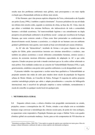 2
resulta num dos problemas ambientais mais globais, mais preocupantes e em mais rápida
evolução que a Humanidade enfrenta no último meio século.
O Ser Humano, que é das poucas espécies ubiquistas da Terra, colonizando-a do Equador
aos polos (Lamy,1996), é também a espécie dominante1
. Excessos poluidores da sua atividade
nos últimos dois séculos estão, segundo os cientistas do clima, na base das AC. Estas, mais do
que afetar a totalidade dos sistemas biofísicos, são indissociáveis de toda a comunidade
humana e atividade económica. Tal transversalidade legitima o seu entendimento na dupla
perspetiva de perturbação ambiental e de problema social - campo por excelência da Ecologia
Humana, que neste contexto estuda o Clima como fator potenciador ou condicionante do
desenvolvimento social, humano e económico, e a relação do ser humano com um ambiente
gradual e globalmente mais quente, num mundo já hoje convulsionado por causas climáticas.
As AC não são “democráticas”, incidindo de formas e em graus díspares nas várias
regiões do Globo, pelas características inerentes aos sistemas atmosférico e oceânico, mas
também nos planos económico e social: diferentes comunidades humanas, estratos sociais e
sectores da economia mostram diferentes capacidades de adaptação às AC a que estão
expostos. Estudos um pouco por todo o mundo concluem que as Ac estão a afetar sobretudo os
mais pobres. Esta realidade conduz-nos ao conceito de Vulnerabilidade Humana (VH), o qual,
genericamente, estabelece uma ponte entre questões ambientais e as de desigualdade social.
O presente trabalho visa equacionar e avaliar numa base qualitativa a Vulnerabilidade ao
projetado aumento das ondas de calor para meados deste século da população da freguesia
urbana de Monte Abraão, no Concelho de Sintra, Portugal. O esquema de análise proposto
constitui metodologia própria que adota e adapta procedimentos e conceitos da bibliografia
internacional, mas é suscetível de aplicação empírica a outras realidades, nomeadamente à
escala do concelho ou qualquer escala local em qualquer país.
1. METODOLOGIA GERAL
1.1. Enquanto ciência exata, a ciência climática tem progredido enormemente no estudo,
projeções, causas e consequências das AC. Porém, estudar a sua relação com as sociedades
humanas exige convocar a metodologia das ciências sociais para, do ponto de vista ecológico,
se equacionar como responderá a População Humana que ocupa o Habitat Terra a um quadro
climático global em acentuada mudança. Assim, para as três componentes da VH descritas no
1
Dominância ecológica (Odum, 2004:226): “Uma espécie ou grupo de espécies que controlam em maior grau o fluxo de
energia e afetam fortemente o ambiente de todas as outras espécies são dominantes ecológicos.
 
