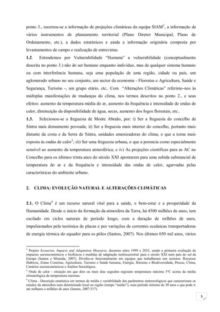 3
ponto 3., recorreu-se a informação de projeções climáticas da equipa SIAM2
, a informação de
vários instrumentos de planeamento territorial (Plano Diretor Municipal, Plano de
Ordenamento, etc.), a dados estatísticos e ainda a informação originária composta por
levantamentos de campo e realização de entrevistas.
1.2. Entendemos por Vulnerabilidade “Humana” a vulnerabilidade (conceptualmente
descrita no ponto 3.) não do ser humano enquanto indivíduo, mas de qualquer sistema humano
ou com interferência humana, seja uma população de uma região, cidade ou país, um
aglomerado urbano no seu conjunto, um sector da economia - Florestas e Agricultura, Saúde e
Segurança, Turismo -, um grupo etário, etc.. Com “Alterações Climáticas” referimo-nos às
múltiplas manifestações de mudanças do clima, nos termos descritos no ponto 2., e seus
efeitos: aumento da temperatura média do ar, aumento da frequência e intensidade de ondas de
calor, diminuição da disponibilidade de água, secas, aumento dos fogos florestais, etc..
1.3. Selecionou-se a freguesia de Monte Abraão, por: i) Ser a freguesia do concelho de
Sintra mais densamente povoada; ii) Ser a freguesia mais interior do concelho, portanto mais
distante da costa e da Serra de Sintra, unidades amenizadoras do clima, o que a torna mais
exposta às ondas de calor3
; iii) Ser uma freguesia urbana, o que a potencia como especialmente
sensível ao aumento da temperatura atmosférica; e iv) As projeções científicas para as AC no
Concelho para os últimos trinta anos do século XXI apontarem para uma subida substancial de
temperatura do ar e da frequência e intensidade das ondas de calor, agarvadas pelas
características do ambiente urbano.
2. CLIMA: EVOLUÇÃO NATURAL E ALTERAÇÕES CLIMÁTICAS
2.1. O Clima4
é um recurso natural vital para a saúde, o bem-estar e a prosperidade da
Humanidade. Desde o início da formação da atmosfera da Terra, há 4500 milhões de anos, tem
oscilado em ciclos naturais de período longo, com a duração de milhões de anos,
impulsionados pela tectónica de placas e por variações de correntes oceânicas transportadoras
de energia térmica do equador para os pólos (Santos, 2007). Nos últimos 650 mil anos, vários
2
Projeto Scenarios, Impacts and Adaptation Measures, decorreu entre 1999 e 2033, sendo a primeira avaliação de
impactes socioeconómicos e biofísicos e medidas de adaptação multissectorial para o século XXI num país do sul da
Europa (Santos e Miranda, 2007). Dividiu-se funcionalmente em equipas que trabalharam nos sectores: Recursos
Hídricos, Zonas Costeiras, Agricultura, Turismo e Saúde humana, Energia, florestas e Biodiversidade, Pescas, Clima,
Cenários socioeconómicos e Análise Sociológica.
3
Onda de calor - situação em que dois ou mais dias seguidos registam temperatura máxima 5°C acima da média
climatológica da temperatura máxima.
4
Clima - Descrição estatística em termos de média e variabilidade dos parâmetros meteorológicos que caracterizam os
estados da atmosfera num determinado local ou região (tempo “médio”), num período mínimo de 30 anos e que pode ir
até milhares e milhões de anos (Santos, 2007:317).
 