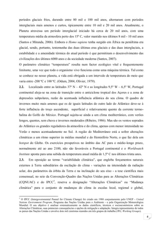 4
períodos glaciais frios, durando entre 80 mil e 100 mil anos, alternaram com períodos
interglaciais mais amenos e curtos, tipicamente entre 10 mil e 20 mil anos. Atualmente, o
Planeta atravessa um período interglacial iniciado há cerca de 20 mil anos, com uma
temperatura média da atmosfera perto dos 15º C, valor mantido nos últimos 8 mil - 10 mil anos
(Santos e Miranda, 2006). Embora o Homo sapiens tenha surgido em África na penúltima era
glacial, sendo, portanto, testemunha das duas últimas eras glaciais e das duas interglaciais, a
estabilidade e a amenidade térmica do atual período é que permitiram o desenvolvimento das
civilizações dos últimos 6000 anos e da sociedade moderna (Santos, 2007).
O parâmetro climático “temperatura” resulta num factor ecológico vital e frequentemente
limitante, uma vez que todo o organismo vivo funciona como uma máquina térmica. Tal como
se conhece no nosso planeta, a vida está obrigada a um intervalo de temperatura do meio que
varia entre -200 ºC e 100 ºC. (Odum, 2004, Olivier, 1979).
2.2. Localizado entre as latitudes 37º N – 42º N e as longitudes 9,5º W – 6,5º W, Portugal
continental aloja-se na zona de transição entre o anticiclone tropical dos Açores e a zona de
depressões subpolares, razão da acentuada influência atlântica do seu clima. O quadro de
invernos muito mais amenos que os de iguais latitudes do outro lado do Atlântico deve-se à
forte influência do troço ascendente, superficial e relativamente quente da corrente termo-
halina do Golfo do México. Portugal sujeita-se ainda a um clima mediterrânico, com verões
longos, quentes, sem chuva e invernos moderados (Ribeiro, 1986). Mas são os ventos soprados
do Atlântico os grandes reguladores da atmosfera e do clima, apenas com menor intensidade no
Verão e menos acentuadamente no Sul. A região do Mediterrâneo está a sofrer alterações
climáticas a um ritmo superior às médias mundial e do Hemisfério Norte, o que faz dela um
hotspot do Globo. Os exercícios prospetivos no âmbito das AC para o médio-longo prazo,
normalmente até ao ano 2100, não são favoráveis a Portugal continental e o Worldwatch
Institute aponta para uma subida da temperatura anual média de 1,5º C nos últimos trinta anos.
2.3. Em oposição ao termo “variabilidade climática”, que engloba forçamentos naturais
externos à Terra subsidiários da oscilação do clima - variações na intensidade da radiação
solar, dos parâmetros da órbita da Terra e na inclinação do seu eixo - a tese científica mais
consensual, no seio da Convenção-Quadro das Nações Unidas para as Alterações Climáticas
(CQNUAC) e do IPCC5
, reserva a designação “Alterações Climáticas” ou “Mudança
climática” para o conjunto de mudanças do clima às escalas local, regional e global,
5
O IPCC (Intergovernmental Pannel for Climate Change) foi criado em 1988 conjuntamente pelo UNEP - United
Nations Environment Program, Programa das Nações Unidas para o Ambiente - e pela Organização Meteorológica
Mundial. O seu objetivo é analisar sistematicamente os dados científicos, técnicos e socioeconómicos sobre as
Alterações Climáticas, suas potenciais consequências e opções de mitigação e adaptação. Integra representantes de todos
os países das Nações Unidas e envolve dois mil cientistas reunidos em três grupos de trabalho (WG, Working Groups).
 