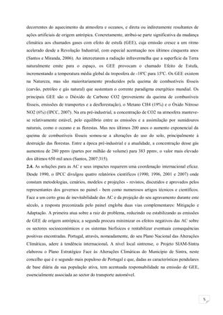 5
decorrentes do aquecimento da atmosfera e oceanos, e direta ou indiretamente resultantes de
ações artificiais de origem antrópica. Concretamente, atribui-se parte significativa da mudança
climática aos chamados gases com efeito de estufa (GEE), cuja emissão cresce a um ritmo
acelerado desde a Revolução Industrial, com especial acentuação nos últimos cinquenta anos
(Santos e Miranda, 2006). Ao intercetarem a radiação infravermelha que a superfície da Terra
naturalmente emite para o espaço, os GEE provocam o chamado Efeito de Estufa,
incrementando a temperatura média global da troposfera de -18ºC para 15ºC. Os GEE existem
na Natureza, mas são maioritariamente produzidos pela queima de combustíveis fósseis
(carvão, petróleo e gás natural) que sustentam o corrente paradigma energético mundial. Os
principais GEE são o Dióxido de Carbono CO2 (proveniente da queima de combustíveis
fósseis, emissões de transportes e a desflorestação), o Metano CH4 (19%) e o Óxido Nitroso
NO2 (6%) (IPCC, 2007). Na era pré-industrial, a concentração de CO2 na atmosfera manteve-
se relativamente estável, pelo equilíbrio entre as emissões e a assimilação por sumidouros
naturais, como o oceano e as florestas. Mas nos últimos 200 anos o aumento exponencial da
queima de combustíveis fósseis somou-se a alterações do uso do solo, principalmente à
destruição das florestas. Entre a época pré-industrial e a atualidade, a concentração desse gás
aumentou de 280 ppmv (partes por milhão de volume) para 383 ppmv, o valor mais elevado
dos últimos 650 mil anos (Santos, 2007:315).
2.4. As soluções para as AC e seus impactes requerem uma coordenação internacional eficaz.
Desde 1990, o IPCC divulgou quatro relatórios científicos (1990, 1996, 2001 e 2007) onde
constam metodologias, cenários, modelos e projeções - revistos, discutidos e aprovados pelos
representantes dos governos no painel - bem como numerosos artigos técnicos e científicos.
Face a um certo grau de inevitabilidade das AC e da projeção do seu agravamento durante este
século, a resposta preconizada pelo painel engloba duas vias complementares: Mitigação e
Adaptação. A primeira atua sobre a raiz do problema, reduzindo ou estabilizando as emissões
de GEE de origem antrópica; a segunda procura minimizar os efeitos negativos das AC sobre
os sectores socioeconómicos e os sistemas biofísicos e rentabilizar eventuais consequências
positivas encontradas. Portugal, através, nomeadamente, do seu Plano Nacional das Alterações
Climáticas, adere à tendência internacional. A nível local sintrense, o Projeto SIAM-Sintra
elaborou o Plano Estratégico Face às Alterações Climáticas do Município de Sintra, neste
concelho que é o segundo mais populoso de Portugal e que, dadas as características pendulares
de base diária da sua população ativa, tem acentuada responsabilidade na emissão de GEE,
essencialmente associada ao sector do transporte automóvel.
 