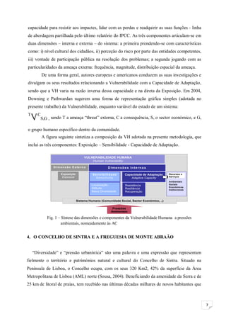 7
capacidade para resistir aos impactes, lidar com as perdas e readquirir as suas funções - linha
de abordagem partilhada pelo último relatório do IPCC. As três componentes articulam-se em
duas dimensões – interna e externa – do sistema: a primeira prendendo-se com características
como: i) nível cultural dos cidadãos, ii) perceção do risco por parte das entidades competentes,
iii) vontade de participação pública na resolução dos problemas; a segunda jogando com as
particularidades da ameaça externa: frequência, magnitude, distribuição espacial da ameaça.
De uma forma geral, autores europeus e americanos conduzem as suas investigações e
divulgam os seus resultados relacionando a Vulnerabilidade com a Capacidade de Adaptação,
sendo que a VH varia na razão inversa dessa capacidade e na direta da Exposição. Em 2004,
Downing e Pathwardan sugerem uma forma de representação gráfica simples (adotada no
presente trabalho) da Vulnerabilidade, enquanto variável do estado de um sistema:
T
V C
S,G , sendo T a ameaça “threat” externa, C a consequência, S, o sector económico, e G,
o grupo humano específico dentro da comunidade.
A figura seguinte sintetiza a composição da VH adotada na presente metodologia, que
inclui as três componentes: Exposição – Sensibilidade - Capacidade de Adaptação.
4. O CONCELHO DE SINTRA E A FREGUESIA DE MONTE ABRAÃO
“Diversidade” e “pressão urbanística” são uma palavra e uma expressão que representam
fielmente o território e patrimónios natural e cultural do Concelho de Sintra. Situado na
Península de Lisboa, o Concelho ocupa, com os seus 320 Km2, 42% da superfície da Área
Metropolitana de Lisboa (AML) norte (Sousa, 2004). Beneficiando da amenidade da Serra e de
25 km de litoral de praias, tem recebido nas últimas décadas milhares de novos habitantes que
Figura 4 – Síntese das Dimensões da Vulnerabilidade Humana (a azul as áreas tratadas neste trabalho)
Fonte: Elaboração própria com base em bibliografia
Pressões
Ambientais
Dimensão Externa
Exposição
Exposure
VULNERABILIDADE HUMANA
Human Vulnerability
Sistema Humano (Comunidade Social, Sector Económico, ..)
Dimensões Internas
Capacidade de Adaptação
Adaptive Capacity
Sensibilidade
Sensitivity
Localização
Altitude
Baixa Diversidade
Resistência
Resiliência
Recuperação
Recursos e
Serviços
Ambientais
Sociais
Económicos
Institucionais
Fig. 1 – Síntese das dimensões e componentes da Vulnerabilidade Humana a pressões
ambientais, nomeadamente às AC
 
