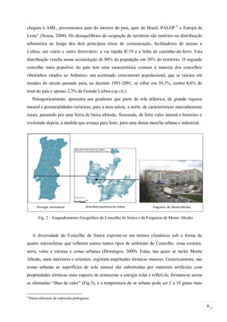 8
Portugal continental Área Metropolitana deLisboa Freguesia de MonteAbraão
chegam à AML, provenientes quer do interior do país, quer do Brasil, PALOP 6
e Europa de
Leste” (Sousa, 2004). Os desequilíbrios de ocupação do território são notórios na distribuição
urbanística ao longo dos dois principais eixos de comunicação, facilitadores de acesso a
Lisboa, um viário e outro ferroviário: a via rápida IC19 e a linha de caminho-de-ferro. Esta
distribuição resulta numa acumulação de 80% da população em 30% do território. O segundo
concelho mais populoso do país tem uma característica comum à maioria dos concelhos
ribeirinhos virados ao Atlântico: um acentuado crescimento populacional, que se iniciou em
meados do século passado para, no decénio 1991-2001, se cifrar em 39,3%, contra 4,6% do
total do país e apenas 2,3% da Grande Lisboa (op.cit.).
Paisagisticamente, apresenta um gradiente que parte da orla atlântica, de grande riqueza
natural e potencialidades turísticas, para a área saloia, a norte, de características marcadamente
rurais, passando por uma Serra de baixa altitude, florestada, de forte valor natural e histórico e
evoluindo depois, à medida que avança para leste, para uma densa mancha urbana e industrial.
A diversidade do Concelho de Sintra exprime-se em termos climáticos sob a forma de
quatro microclimas que refletem outros tantos tipos de ambiente do Concelho: zona costeira,
serra, vales e várzeas e zonas urbanas (Domingos, 2009). Estas, nas quais se inclui Monte
Abraão, mais interiores e orientais, registam amplitudes térmicas maiores. Genericamente, nas
zonas urbanas as superfícies de solo natural são substituídas por materiais artificiais com
propriedades térmicas mais capazes de armazenar a energia solar e refleti-la; formam-se assim
as chamadas “ilhas de calor” (Fig.3), e a temperatura do ar urbano pode ser 2 a 10 graus mais
6
Países africanos de expressão portuguesa
Fig. 2 – Enquadramento Geográfico do Concelho de Sintra e da Freguesia de Monte Abraão
 