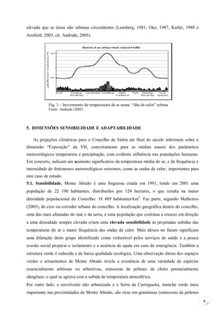 9
elevada que as áreas não urbanas circundantes (Lansberg, 1981; Oke, 1987, Kutler, 1988 e
Arnfield, 2003, cit. Andrade, 2005).
5. DIMENSÕES SENSIBILIDADE E ADAPTABILIDADE
As projeções climáticas para o Concelho de Sintra até final do século informam sobre a
dimensão “Exposição” da VH, concretamente para as médias anuais dos parâmetros
meteorológicos temperatura e precipitação, com evidente influência nas populações humanas.
Em concreto, indicam um aumento significativo da temperatura média do ar, e da frequência e
intensidade de fenómenos meteorológicos extremos, como as ondas de calor, importantes para
este caso de estudo.
5.1. Sensibilidade. Monte Abraão é uma freguesia criada em 1991, tendo em 2001 uma
população de 22 190 habitantes, distribuídos por 124 hectares, o que resulta na maior
densidade populacional do Concelho: 18 489 habitantes/km2
. Faz parte, segundo Malheiros
(2005), do eixo ou corredor urbano do concelho. A localização geográfica dentro do concelho,
uma das mais afastadas do mar e da serra, e uma população que continua a crescer em direção
a uma densidade sempre elevada criam uma elevada sensibilidade às projetadas subidas das
temperaturas do ar e maior frequência das ondas de calor. Mais idosos no futuro significam
uma dilatação deste grupo identificado como vulnerável pelos serviços de saúde e a pouca
coesão social propicia o isolamento e a ausência de ajuda em caso de emergência. Também a
estrutura verde é reduzida e de baixa qualidade ecológica. Uma observação direta dos espaços
verdes e arruamentos de Monte Abraão revela a existência de uma variedade de espécies
essencialmente arbóreas ou arbustivas, emissoras de pólenes de efeito potencialmente
alergéneo, o qual se agrava com a subida de temperatura atmosférica.
Por outro lado, a envolvente não urbanizada e a Serra da Carregueira, mancha verde mais
importante nas proximidades de Monte Abraão, são ricas em gramíneas (emissoras de pólenes
Fig. 3 – Invcremento de temperatutra do ar numa “ilha de calor” urbana
Fonte: Andrade (2005)
Figura 2.2 – Formação de uma “ilha de calor” urbana
Fonte: Andrade (2005)
 