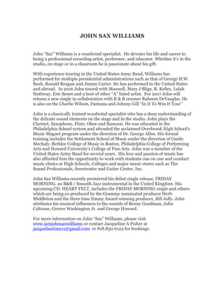 JOHN SAX WILLIAMS
John “Sax” Williams is a woodwind specialist. He devotes his life and career to
being a professional recording artist, performer, and educator. Whether it’s in the
studio, on stage or in a classroom he is passionate about his gift.
With experience touring in the United States Army Band, Williams has
performed for multiple presidential administrations such as that of George H.W.
Bush, Ronald Reagan and Jimmy Carter. He has performed in the United States
and abroad. In 2016 John toured with Maxwell, Mary J Blige, R. Kelley, Lalah
Hathway, Eric Benet and a host of other “A” listed artist. For 2017 John will
release a new single in collaboration with R & B crooner Raheem DeVaughn. He
is also on the Charlie Wilson, Fantasia and Johnny Gill “In It To Win It Tour”
John is a classically trained woodwind specialist who has a deep understanding of
the delicate sound elements on the stage and in the studio. John plays the
Clarinet, Saxophone, Flute, Oboe and Bassoon. He was educated in the
Philadelphia School system and attended the acclaimed Overbrook High School's
Music Magnet program under the direction of Dr. George Allen. His formal
training includes the Settlement School of Music under the direction of Guido
Mechaly, Berklee College of Music in Boston, Philadelphia College of Performing
Arts and Howard University's College of Fine Arts. John was a member of the
United States Army Band for several years. His love and passion of music has
also afforded him the opportunity to work with students one on one and conduct
music clinics at High Schools, Colleges and major music stores such as The
Sound Professionals, Sweetwater and Guitar Center, Inc.
John Sax Williams recently premiered his debut single release, FRIDAY
MORNING, an R&B / Smooth Jazz instrumental in the United Kingdom. His
upcoming CD: HEART FELT, includes the FRIDAY MORNING single and others
which are being co-produced by the Grammy nominated producer Herb
Middleton and the three time Emmy Award winning producer, Bill Jolly. John
attributes his musical influences to the sounds of Benny Goodman, John
Coltrane, Grover Washington Jr. and George Howard.
For more information on John “Sax” Williams, please visit
www.iamjohnsaxwilliams or contact Jacqueline A Fisher at
jacquelinetime11@gmail.com or 818.850.6123 for bookings.
	
 