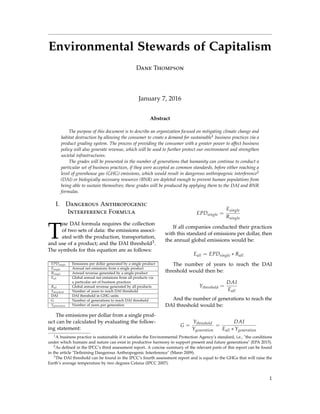 Environmental Stewards of Capitalism
Dane Thompson
January 7, 2016
Abstract
The purpose of this document is to describe an organization focused on mitigating climate change and
habitat destruction by allowing the consumer to create a demand for sustainable1 business practices via a
product grading system. The process of providing the consumer with a greater power to affect business
policy will also generate revenue, which will be used to further protect our environment and strengthen
societal infrastructures.
The grades will be presented in the number of generations that humanity can continue to conduct a
particular set of business practices, if they were accepted as common standards, before either reaching a
level of greenhouse gas (GHG) emissions, which would result in dangerous anthropogenic interference2
(DAI) or biologically necessary resources (BNR) are depleted enough to prevent human populations from
being able to sustain themselves; these grades will be produced by applying them to the DAI and BNR
formulas.
I. Dangerous Anthropogenic
Interference Formula
T
he DAI formula requires the collection
of two sets of data: the emissions associ-
ated with the production, transportation,
and use of a product; and the DAI threshold3.
The symbols for this equation are as follows:
EPDsingle Emissions per dollar generated by a single product
Esingle Annual net emissions from a single product
Rsingle Annual revenue generated by a single product
Eall Global annual net emissions from all products via
a particular set of business practices
Rall Global annual revenue generated by all products
Ythreshold Number of years to reach DAI threshold
DAI DAI threshold in GHG units
G Number of generations to reach DAI threshold
Ygeneration Number of years per generation
The emissions per dollar from a single prod-
uct can be calculated by evaluating the follow-
ing statement:
EPDsingle =
Esingle
Rsingle
If all companies conducted their practices
with this standard of emissions per dollar, then
the annual global emissions would be:
Eall = EPDsingle ∗ Rall
The number of years to reach the DAI
threshold would then be:
Ythreshold =
DAI
Eall
And the number of generations to reach the
DAI threshold would be:
G =
Ythreshold
Ygeneration
=
DAI
Eall ∗ Ygeneration
1A business practice is sustainable if it satisﬁes the Environmental Protection Agency’s standard, i.e., "the conditions
under which humans and nature can exist in productive harmony to support present and future generations" (EPA 2015).
2As deﬁned in the IPCC’s third assessment report. A concise summary of the relevant parts of this report can be found
in the article "Deﬁnining Dangerous Anthropogenic Interference" (Mann 2009).
3The DAI threshold can be found in the IPCC’s fourth assessment report and is equal to the GHGs that will raise the
Earth’s average temperature by two degrees Celsius (IPCC 2007).
1
 