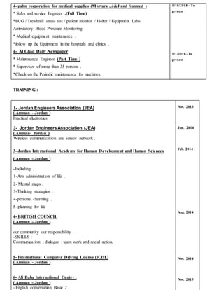 4- palm corporation for medical supplies (Mortara , J&J and Sunmed )
* Sales and service Engineer .(Full Time)
*ECG / Treadmill stress test / patient monitor / Holter / Equipment Labs/
Ambulatory Blood Pressure Monitoring
* Medical equipment maintenance .
*follow up the Equipment in the hospitals and clinics .
4- Al Ghad Daily Newspaper
* Maintenance Engineer (Part Time )
* Supervisor of more than 35 persons .
*Check on the Periodic maintenance for machines.
1/10/2015 – To
present
1/1/2016– To
present
TRAINING :
)JEA(Jordan Engineers Association-1
( Amman - Jordan )
Practical electronics .
)JEA(Jordan Engineers Association-2
( Amman- Jordan )
.sensor networkWireless communication and
3- Jordan International Academy for Human Development and Human Sciences
( Amman - Jordan )
Including .-
1-Arts administration of life .
2- Mental maps .
3-Thinking strategies .
4-personal charming .
5- planning for life
4- BRITISH COUNCIL
( Amman - Jordan )
our community our responsibility .
-SKILLS :
Communication ; dialogue ; team work and social action.
5- International Computer Driving License (ICDL)
( Amman - Jordan )
6- Ali Baba International Center .
( Amman - Jordan )
- English conversation Basic 2 .
Nov. 2013
Jan. 2014
Feb. 2014
Aug. 2014
Nov. 2014
Nov. 2015
 