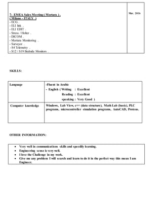 SKILLS:
OTHER INFORMATION:
 Very well in communications skills and speedily learning.
 Engineering sense is very well.
 I love the Challenge in my work.
 Give me any problem I will search and learn to do it in the perfect way this mean I am
Engineer.
7- EMEA Sales Meeting ( Mortara ) .
( Milano - ITALY )
- ECG .
- ELI link .
- ELI EDIT .
- Stress / Holter .
- DICOM .
- Mortara Monitoring .
- Surveyor .
-S4 Telemetry .
- S12 / S19 Bedside Monitors .
Mar. 2016
Language -Fluent in Arabic
- English ( Writing : Excellent
Reading : Excellent
speaking : Very Good )
Computer knowledge Windows, Lab View, c++ (data structure), Math Lab (basic), PLC
programs, microcontroller simulation programs, AutoCAD, Proteus.
 