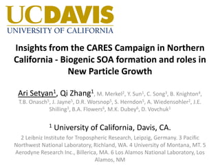 Insights from the CARES Campaign in Northern
California - Biogenic SOA formation and roles in
New Particle Growth
Ari Setyan1, Qi Zhang1, M. Merkel2, Y. Sun1, C. Song3, B. Knighton4,
T.B. Onasch5, J. Jayne5, D.R. Worsnop5, S. Herndon5, A. Wiedensohler2, J.E.
Shilling3, B.A. Flowers6, M.K. Dubey6, D. Vovchuk1
1 University of California, Davis, CA.
2 Leibniz Institute for Tropospheric Research, Leipzig, Germany. 3 Pacific
Northwest National Laboratory, Richland, WA. 4 University of Montana, MT. 5
Aerodyne Research Inc., Billerica, MA. 6 Los Alamos National Laboratory, Los
Alamos, NM
 