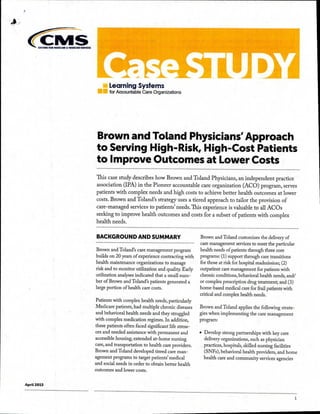 wain IOR mtoicut A MILIKAID 51.1MICIS
re Learning Systems
IN for Accountable Care Organizations
Brown and Toland Physicians' Approach
to Serving High-Risk, High-Cost Patients
to Improve Outcomes at Lower Costs
This case study describes how Brown and Toland Physicians, an independent practice
association (IPA) in the Pioneer accountable care organization (ACO) program, serves
patients with complex needs and high costs to achieve better health outcomes at lower
costs. Brown and Toland's strategy uses a tiered approach to tailor the provision of
care-managed services to patients' needs:Ihis experience is valuable to all ACOs
seeking to improve health outcomes and costs for a subset of patients with complex
health needs.
BACKGROUND AND SUMMARY
Brown and Toland's care management program
builds on 20 years of experience contracting with
health maintenance organizations to manage
risk and to monitor utilization and quality. Early
utilization analyses indicated that a small num-
ber of Brown and Toland's patients generated a
large portion of health care costs.
Patients with complex health needs, particularly
Medicare patients, had multiple chronic diseases
and behavioral health needs and they struggled
with complex medication regimes. In addition,
these patients often faced significant life stress-
ors and needed assistance with permanent and
accessible housing, extended at-home nursing
care, and transportation to health care providers.
Brown and Toland developed tiered care man-
agement programs to target patients' medical
and social needs in order to obtain better health
outcomes and lower costs.
Brown and Toland customizes the delivery of
care management services to meet the particular
health needs of patients through three core
programs: (1) support through care transitions
for those at risk for hospital readmission; (2)
outpatient care management for patients with
chronic conditions, behavioral health needs, and/
or complex prescription drug treatment; and (3)
home-based medical care for frail patients with
critical and complex health needs.
Brown and Toland applies the following strate-
gies when implementing the care management
program:
• Develop strong partnerships with key care
delivery organizations, such as physician
practices, hospitals, skilled nursing facilities
(SNFs), behavioral health providers, and home
health care and community services agencies
April 2015
1
 