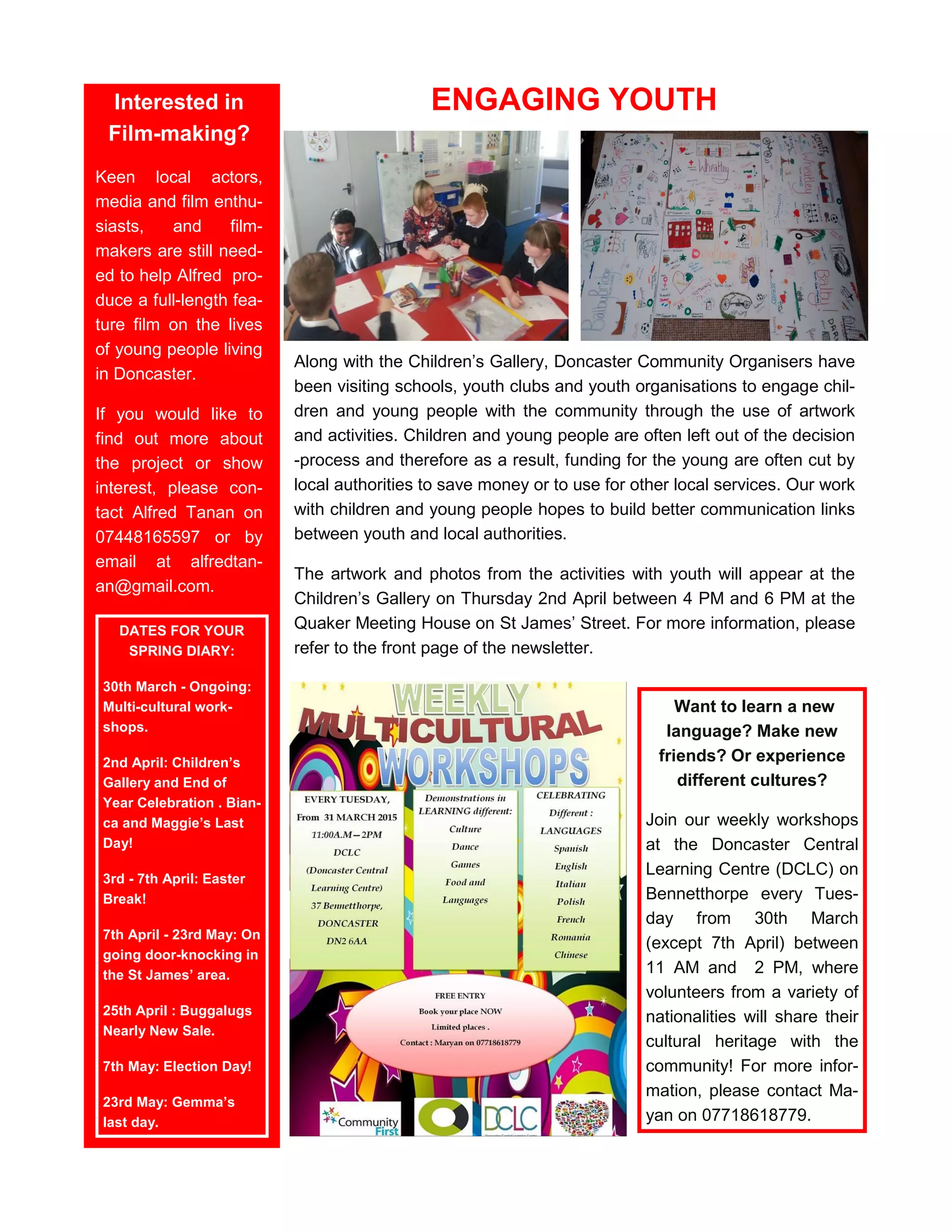 ENGAGING YOUTH
Along with the Children’s Gallery, Doncaster Community Organisers have
been visiting schools, youth clubs and youth organisations to engage chil-
dren and young people with the community through the use of artwork
and activities. Children and young people are often left out of the decision
-process and therefore as a result, funding for the young are often cut by
local authorities to save money or to use for other local services. Our work
with children and young people hopes to build better communication links
between youth and local authorities.
The artwork and photos from the activities with youth will appear at the
Children’s Gallery on Thursday 2nd April between 4 PM and 6 PM at the
Quaker Meeting House on St James’ Street. For more information, please
refer to the front page of the newsletter.
Want to learn a new
language? Make new
friends? Or experience
different cultures?
Join our weekly workshops
at the Doncaster Central
Learning Centre (DCLC) on
Bennetthorpe every Tues-
day from 30th March
(except 7th April) between
11 AM and 2 PM, where
volunteers from a variety of
nationalities will share their
cultural heritage with the
community! For more infor-
mation, please contact Ma-
yan on 07718618779.
Interested in
Film-making?
Keen local actors,
media and film enthu-
siasts, and film-
makers are still need-
ed to help Alfred pro-
duce a full-length fea-
ture film on the lives
of young people living
in Doncaster.
If you would like to
find out more about
the project or show
interest, please con-
tact Alfred Tanan on
07448165597 or by
email at alfredtan-
an@gmail.com.
DATES FOR YOUR
SPRING DIARY:
30th March - Ongoing:
Multi-cultural work-
shops.
2nd April: Children’s
Gallery and End of
Year Celebration . Bian-
ca and Maggie’s Last
Day!
3rd - 7th April: Easter
Break!
7th April - 23rd May: On
going door-knocking in
the St James’ area.
25th April : Buggalugs
Nearly New Sale.
7th May: Election Day!
23rd May: Gemma’s
last day.
 