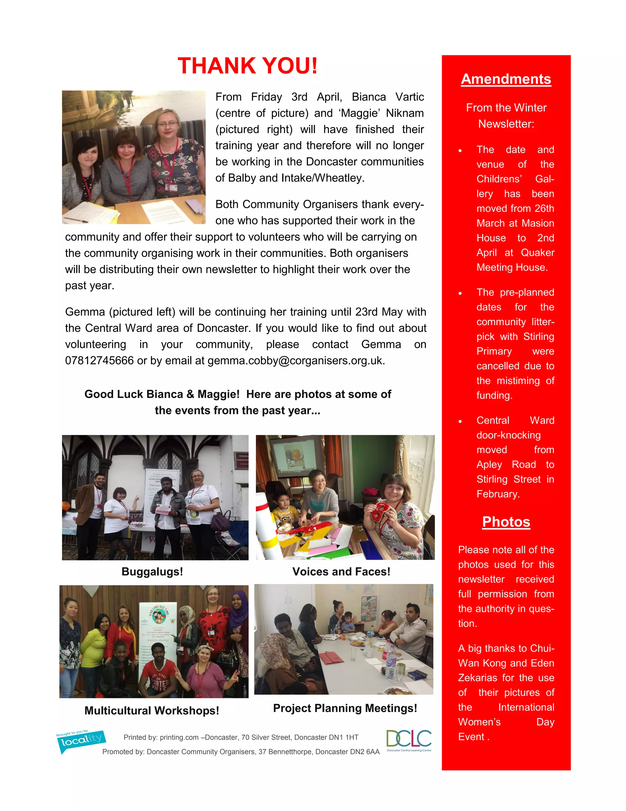 Amendments
From the Winter
Newsletter:
 The date and
venue of the
Childrens’ Gal-
lery has been
moved from 26th
March at Masion
House to 2nd
April at Quaker
Meeting House.
 The pre-planned
dates for the
community litter-
pick with Stirling
Primary were
cancelled due to
the mistiming of
funding.
 Central Ward
door-knocking
moved from
Apley Road to
Stirling Street in
February.
Photos
Please note all of the
photos used for this
newsletter received
full permission from
the authority in ques-
tion.
A big thanks to Chui-
Wan Kong and Eden
Zekarias for the use
of their pictures of
the International
Women’s Day
Event .Printed by: printing.com –Doncaster, 70 Silver Street, Doncaster DN1 1HT
Promoted by: Doncaster Community Organisers, 37 Bennetthorpe, Doncaster DN2 6AA
THANK YOU!
From Friday 3rd April, Bianca Vartic
(centre of picture) and ‘Maggie’ Niknam
(pictured right) will have finished their
training year and therefore will no longer
be working in the Doncaster communities
of Balby and Intake/Wheatley.
Both Community Organisers thank every-
one who has supported their work in the
community and offer their support to volunteers who will be carrying on
the community organising work in their communities. Both organisers
will be distributing their own newsletter to highlight their work over the
past year.
Gemma (pictured left) will be continuing her training until 23rd May with
the Central Ward area of Doncaster. If you would like to find out about
volunteering in your community, please contact Gemma on
07812745666 or by email at gemma.cobby@corganisers.org.uk.
Good Luck Bianca & Maggie! Here are photos at some of
the events from the past year...
Buggalugs! Voices and Faces!
Multicultural Workshops! Project Planning Meetings!
 