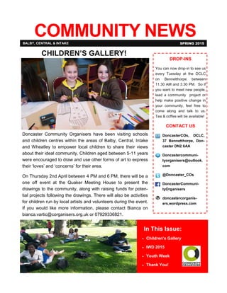 COMMUNITY NEWS
In This Issue:
 Children’s Gallery
 IWD 2015
 Youth Week
 Thank You!
BALBY, CENTRAL & INTAKE SPRING 2015
.
DROP-INS
You can now drop-in to see us
every Tuesday at the DCLC
on Bennetthorpe between
11.30 AM and 3.30 PM. So if
you want to meet new people,
lead a community project or
help make positive change in
your community, feel free to
come along and talk to us.
Tea & coffee will be available!
CONTACT US
DoncasterCOs, DCLC,
37 Bennetthorpe, Don-
caster DN2 6AA
Doncastercommuni-
tyorganisers@outlook.
com
@Doncaster_COs
DoncasterCommuni-
tyOrganisers
doncastercorganis-
ers.wordpress.com
CHILDREN’S GALLERY!
Doncaster Community Organisers have been visiting schools
and children centres within the areas of Balby, Central, Intake
and Wheatley to empower local children to share their views
about their ideal community. Children aged between 5-11 years
were encouraged to draw and use other forms of art to express
their ‘loves’ and ‘concerns’ for their area.
On Thursday 2nd April between 4 PM and 6 PM, there will be a
one off event at the Quaker Meeting House to present the
drawings to the community, along with raising funds for poten-
tial projects following the drawings. There will also be activities
for children run by local artists and volunteers during the event.
If you would like more information, please contact Bianca on
bianca.vartic@corganisers.org.uk or 07929336821.
 