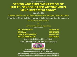 A Project PRESENTATION ON
DESIGN AND IMPLEMENTATION OF
MULTI- SENSOR BASED AUTONOMOUS
MINE SWEEPING ROBOT
Submitted to
Jawaharlal Nehru Technological University Anantapur, Anantapuramu
in partial fulfillment of the requirements for the award of the degree of
BACHELOR OF TECHNOLOGY
IN
Electrical and electronics engineering
PRESENTED BY
V.N.L.SAI MADHAV 109K1A0283
R.SAI RAM 109K1A0271
S.SIVA SHANKAR REDDY 119K5A0226
B.S.SADDAM HUSSAIN 119K5A0203
Under the Esteemed Supervision
Sri G.Chousain Basha, M.Tech.,Assistant Professor
AN ISO 9001:2008 CERTIFIED INSTITUTIONS
VIGNANA BHARATHI INSTITUTE OF TECHNOLOGY
Approved by AICTE,New Delhi, Affiliated to JNTUA,Anantapuramu
Vidyanagar, Proddatur,Y.S.R. District, Andhra Pradesh,India-516356
 