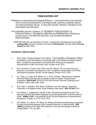 1
KENNETH D. MAHRER, Ph.D.
PUBLICATION LIST
Following is a descending chronological listing (i.e., most-recent first) of my technical
and non-technical publications, including journals, abstracts, published reports,
and client-proprietary reports. A citing that includes "Abstract" indicates an oral
presentation was also given.
This publication list has 3 sections: (1) TECHNICAL PUBLICATIONS; (2)
PUBLICATIONS on TECHNICAL WRITING and PRESENTING, including my
journal column: The WRITER’s BLOCK‡; and (3) NON-TECHNICAL
PUBLICATIONS.
(‡
WRITER’s BLOCK was published in the Soc. of Exploration Geophysicist’s journal The
Leading Edge and was reprinted in the journal Petrophysics, formerly called The Log
Analyst through 2000.)
TECHNICAL PUBLICATIONS:
1 Kevin Shaw, Chelsea Newgord, K.D. Mahrer, “The Feasibility of Designing, Drilling,
Completing, and Stimulating a Horizontal Well in the Alness Formation, North
Sea”, accepted for presentation at the EAGE/SPE Workshop of Integrated
Geomechanics in E&P, Abu Dhabi, UAE, October 24-26, 2016
2 R.R. Van Dok, N. Tamimi, B.N. Fuller, and K.D. Mahrer, “Do you truly know your
geophone’s orientation and should you care”, accepted for presentation at the SEG
International Exposition and 86th
annual meeting, October 18-21, 2016
3 E.L. Scott, J.H. Cape, K.D. Mahrer, N. Li, and A. Childers, “Microseismic Feedback
Enhanced Real-Time Diversion Evaluation in Mancos Shale, Piceance Basin
Completion, SPE181466, 2016 (For 2016 SPE Annual Technical Conference and
Exhibition, Dubai, UAE, Sept. 2016)
4 D.R. West, J. Harkrider, M.R. Besler, M Barham, and K.D. Mahrer, “Optimized
Production in the Bakken Shale: South Antelope Case Study,” SPE 167168, 2014.
5 K.D. Mahrer, L. Engelbrecht, and B.N. Fuller, “Microseismic Responses from Two
Hydraulic Fracture Stimulation Strategies of One Horizontal Well in a North American
Shale”, ARMA 12-201, in proceedings of 46th
US Rock Mechanics & Geomechanics
symposium, Chicago, IL, 24-27 June, 2012.
6 K.D. Mahrer, R.J. Zinno, J.R. Bailey, M. DiPippo, Simultaneous Recording of Hydraulic-
Fracture-Induced Microseisms in the Treatment Well and in a Remote Well,” SPE
106025 (presented at the 2007 SPE Hydraulic Fracturing Technology Conference,
College Station, TX), Jan 2007
 