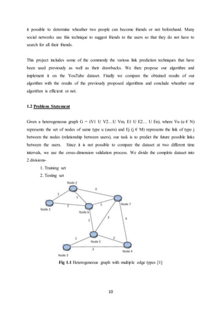 10
it possible to determine wheather two people can become friends or not beforehand. Many
social networks use this technique to suggest friends to the users so that they do not have to
search for all their friends.
This project includes some of the commonly the various link prediction techniques that have
been used previously as well as their drawbacks. We then propose our algorithm and
implement it on the YouTube dataset. Finally we compare the obtained results of our
algorithm with the results of the previously proposed algorithms and conclude wheather our
algorithm is efficient or not.
1.2 Problem Statement
Given a heterogeneous graph G = (V1 U V2…U Vm, E1 U E2… U En), where Vu (u € N)
represents the set of nodes of same type u (users) and Ej (j € M) represents the link of type j
between the nodes (relationship between users), our task is to predict the future possible links
between the users. Since it is not possible to compare the dataset at two different time
intervals, we use the cross-dimension validation process. We divide the complete dataset into
2 divisions-
1. Training set
2. Testing set
Fig 1.1 Heterogeneous graph with multiple edge types [1]
 
