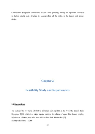 12
Contribution: Roopesh’s contribution includes data gathering, testing the algorithm, research
in finding suitable data structure to accommodate all the nodes in the dataset and poster
design.
Chapter 2
Feasibility Study and Requirements
2.1 Dataset Used
The dataset that we have selected to implement our algorithm is the YouTube dataset from
December 2008, which is a video sharing platform for millions of users. This dataset includes
information of those users who were will to share their information [2].
Number of Nodes: 15,088
 