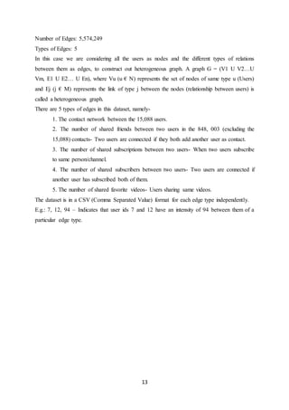 13
Number of Edges: 5,574,249
Types of Edges: 5
In this case we are considering all the users as nodes and the different types of relations
between them as edges, to construct out heterogeneous graph. A graph G = (V1 U V2…U
Vm, E1 U E2… U En), where Vu (u € N) represents the set of nodes of same type u (Users)
and Ej (j € M) represents the link of type j between the nodes (relationship between users) is
called a heterogeneous graph.
There are 5 types of edges in this dataset, namely-
1. The contact network between the 15,088 users.
2. The number of shared friends between two users in the 848, 003 (excluding the
15,088) contacts- Two users are connected if they both add another user as contact.
3. The number of shared subscriptions between two users- When two users subscribe
to same person/channel.
4. The number of shared subscribers between two users- Two users are connected if
another user has subscribed both of them.
5. The number of shared favorite videos- Users sharing same videos.
The dataset is in a CSV (Comma Separated Value) format for each edge type independently.
E.g.: 7, 12, 94 – Indicates that user ids 7 and 12 have an intensity of 94 between them of a
particular edge type.
 