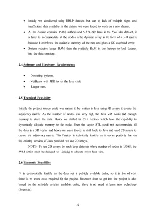 15
 Initially we considered using DBLP dataset, but due to lack of multiple edges and
insufficient data available in the dataset we were forced to work on a new dataset.
 As the dataset contains 15088 authors and 5,574,249 links in the YouTube dataset, it
is hard to accommodate all the nodes in the dynamic array in the form of a 3-D matrix
because it overflows the available memory of the ram and gives a GC overhead error.
 System requires larger RAM than the available RAM in our laptops to load dataset
into the data structure.
2.4 Software and Hardware Requirements
 Operating systems.
 NetBeans with JDK to run the Java code
 Larger ram.
2.5 Technical Feasibility
Initially the project source code was meant to be written in Java using 3D arrays to create the
adjacency matrix. As the number of nodes was very high, the Java VM could find enough
memory to store the data. Hence we shifted to C++ vectors which have the capability to
dynamically allocate memory to the node. Even the vector STL could not accommodate all
the data in a 3D vector and hence we were forced to shift back to Java and used 2D arrays to
create the adjacency matrix. This Project is technically feasible as it works perfectly fine on
the existing version of Java provided we use 2D arrays.
NOTE- To use 2D arrays for such large datasets where number of nodes is 15088, the
JVM option must be changed to –Xms2g to allocate more heap size.
2.6 Economic Feasibility
It is economically feasible as the data set is publicly available online, so it is free of cost
there is no extra costs required for the project. Research done to get into the project is also
based on the scholarly articles available online, there is no need to learn new technology
(language).
 