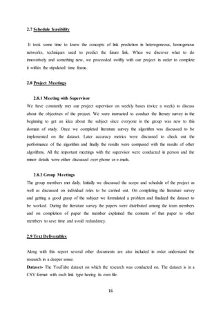 16
2.7 Schedule feasibility
It took some time to know the concepts of link prediction in heterogeneous, homogenous
networks, techniques used to predict the future link. When we discover what to do
innovatively and something new, we proceeded swiftly with our project in order to complete
it within the stipulated time frame.
2.8 Project Meetings
2.8.1 Meeting with Supervisor
We have constantly met our project supervisor on weekly bases (twice a week) to discuss
about the objectives of the project. We were instructed to conduct the literary survey in the
beginning to get an idea about the subject since everyone in the group was new to this
domain of study. Once we completed literature survey the algorithm was discussed to be
implemented on the dataset. Later accuracy metrics were discussed to check out the
performance of the algorithm and finally the results were compared with the results of other
algorithms. All the important meetings with the supervisor were conducted in person and the
minor details were either discussed over phone or e-mails.
2.8.2 Group Meetings
The group members met daily. Initially we discussed the scope and schedule of the project as
well as discussed on individual roles to be carried out. On completing the literature survey
and getting a good grasp of the subject we formulated a problem and finalized the dataset to
be worked. During the literature survey the papers were distributed among the team members
and on completion of paper the member explained the contents of that paper to other
members to save time and avoid redundancy.
2.9 Text Deliverables
Along with this report several other documents are also included in order understand the
research in a deeper sense.
Dataset- The YouTube dataset on which the research was conducted on. The dataset is in a
CSV format with each link type having its own file.
 