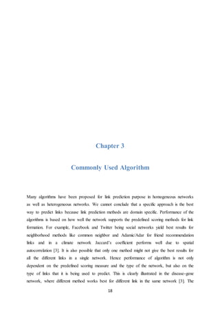18
Chapter 3
Commonly Used Algorithm
Many algorithms have been proposed for link prediction purpose in homogeneous networks
as well as heterogeneous networks. We cannot conclude that a specific approach is the best
way to predict links because link prediction methods are domain specific. Performance of the
algorithms is based on how well the network supports the predefined scoring methods for link
formation. For example, Facebook and Twitter being social networks yield best results for
neighborhood methods like common neighbor and Adamic/Adar for friend recommendation
links and in a climate network Jaccard’s coefficient performs well due to spatial
autocorrelation [3]. It is also possible that only one method might not give the best results for
all the different links in a single network. Hence performance of algorithm is not only
dependent on the predefined scoring measure and the type of the network, but also on the
type of links that it is being used to predict. This is clearly illustrated in the disease-gene
network, where different method works best for different link in the same network [3]. The
 