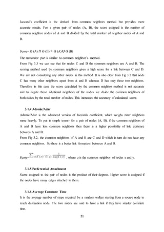 21
Jaccard’s coefficient is the derived from common neighbors method but provides more
accurate results. For a given pair of nodes (A, B), the score assigned is the number of
common neighbor nodes of A and B divided by the total number of neighbor nodes of A and
B.
Score= Ə (A) ∩ Ə (B) ÷ Ə (A) U Ə (B)
The numerator part is similar to common neighbor’s method.
From Fig 3.3 we can see that for nodes C and D the common neighbors are A and B. The
scoring method used by common neighbors gives a high score for a link between C and D.
We are not considering any other nodes in this method. It is also clear from Fig 3.2 that node
C has many other neighbors apart from A and B whereas D has only those two neighbors.
Therefore in this case the score calculated by the common neighbor method is not accurate
and to negate these additional neighbors of the nodes we divide the common neighbors of
both nodes by the total number of nodes. This increases the accuracy of calculated score.
3.1.4 Adamic/Adar
Adamic/Adar is the advanced version of Jaccards coefficient, which weighs rarer neighbors
more heavily. To put in simple terms- for a pair of nodes (A, B), if the common neighbors of
A and B have less common neighbors then there is a higher possibility of link existence
between A and B.
From Fig 3.2, the common neighbors of A and B are C and D which in turn do not have any
common neighbors. So there is a better link formation between A and B.
Score= , where z is the common neighbor of nodes x and y.
3.1.5 Preferential Attachment
Score assigned to the pair of nodes is the product of their degrees. Higher score is assigned if
the nodes have many edges attached to them.
3.1.6 Average Commute Time
It is the average number of steps required by a random walker starting from a source node to
reach destination node. The two nodes are said to have a link if they have smaller commute
time.
 