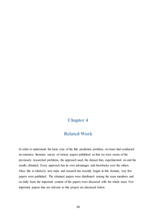 24
Chapter 4
Related Work
In order to understand the basic crux of the link prediction problem, we team had conducted
an extensive literature survey of various papers published so that we were aware of the
previously researched problems, the approach used, the dataset they experimented on and the
results obtained. Every approach has its own advantages and drawbacks over the others.
Since this is relatively new topic and research has recently begun in this domain, very few
papers were published. The obtained papers were distributed among the team members and
on daily basis the important content of the papers were discussed with the whole team. Few
important papers that are relevant to this project are discussed below.
 