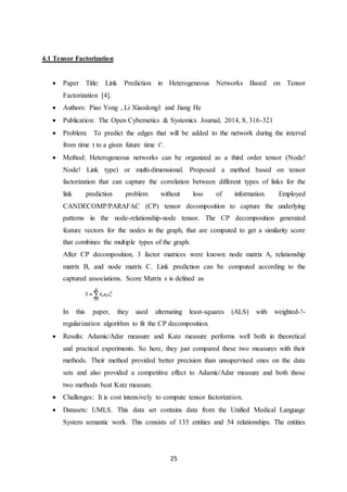 25
4.1 Tensor Factorization
 Paper Title: Link Prediction in Heterogeneous Networks Based on Tensor
Factorization [4].
 Authors: Piao Yong , Li Xiaodong1 and Jiang He
 Publication: The Open Cybernetics & Systemics Journal, 2014, 8, 316-321
 Problem: To predict the edges that will be added to the network during the interval
from time t to a given future time t’.
 Method: Heterogeneous networks can be organized as a third order tensor (Node!
Node! Link type) or multi-dimensional. Proposed a method based on tensor
factorization that can capture the correlation between different types of links for the
link prediction problem without loss of information. Employed
CANDECOMP/PARAFAC (CP) tensor decomposition to capture the underlying
patterns in the node-relationship-node tensor. The CP decomposition generated
feature vectors for the nodes in the graph, that are computed to get a similarity score
that combines the multiple types of the graph.
After CP decomposition, 3 factor matrices were known: node matrix A, relationship
matrix B, and node matrix C. Link prediction can be computed according to the
captured associations. Score Matrix s is defined as
In this paper, they used alternating least-squares (ALS) with weighted-!-
regularization algorithm to fit the CP decomposition.
 Results: Adamic/Adar measure and Katz measure performs well both in theoretical
and practical experiments. So here, they just compared these two measures with their
methods. Their method provided better precision than unsupervised ones on the data
sets and also provided a competitive effect to Adamic/Adar measure and both those
two methods beat Katz measure.
 Challenges: It is cost intensively to compute tensor factorization.
 Datasets: UMLS. This data set contains data from the Unified Medical Language
System semantic work. This consists of 135 entities and 54 relationships. The entities
 