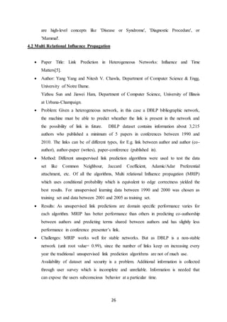 26
are high-level concepts like 'Disease or Syndrome', 'Diagnostic Procedure', or
'Mammal'.
4.2 Multi Relational Influence Propagation
 Paper Title: Link Prediction in Heterogeneous Networks: Influence and Time
Matters[5].
 Author: Yang Yang and Nitesh V. Chawla, Department of Computer Science & Engg,
University of Notre Dame.
Yizhou Sun and Jiawei Hanı, Department of Computer Science, University of Illinois
at Urbana-Champaign.
 Problem: Given a heterogeneous network, in this case a DBLP bibliographic network,
the machine must be able to predict wheather the link is present in the network and
the possibility of link in future. DBLP dataset contains information about 3,215
authors who published a minimum of 5 papers in conferences between 1990 and
2010. The links can be of different types, for E.g. link between author and author (co-
author), author-paper (writes), paper-conference (published in).
 Method: Different unsupervised link prediction algorithms were used to test the data
set like Common Neighbour, Jaccard Coefficient, Adamic/Adar Preferential
attachment, etc. Of all the algorithms, Multi relational Influence propagation (MRIP)
which uses conditional probability which is equivalent to edge correctness yielded the
best results. For unsupervised learning data between 1990 and 2000 was chosen as
training set and data between 2001 and 2005 as training set.
 Results: As unsupervised link predictions are domain specific performance varies for
each algorithm. MRIP has better performance than others in predicting co-authorship
between authors and predicting terms shared between authors and has slightly less
performance in conference presenter’s link.
 Challenges: MRIP works well for stable networks. But as DBLP is a non-stable
network (unit root value= 0.99), since the number of links keep on increasing every
year the traditional unsupervised link prediction algorithms are not of much use.
Availability of dataset and security is a problem. Additional information is collected
through user survey which is incomplete and unreliable. Information is needed that
can expose the users subconscious behavior at a particular time.
 