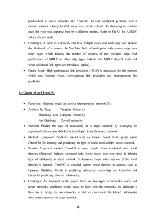 28
predominant in social networks like YouTube. Jaccard coefficient performs well in
climate network closely located areas have similar climate. In disease-gene network
each link type was captured best by a different method. Refer to Fig 3.1 for AUROC
values of each node.
 Challenges: A node in a network can have multiple edges and each edge can increase
the likelihood of a contact. In YouTube 76% of node pairs with contact edge have
other edges which increase the number of contacts of that particular edge. Bad
performance of MRLP on other edge types indicate that MRLP doesn’t work well
when additional link types are introduced (noise).
 Future Work: High performance link prediction (HPLP) is introduced for this purpose
which uses Feature vector, homogeneous link prediction and heterogeneous link
prediction.
4.4 Graph Model TransFG
 Paper title: Inferring social ties across heterogeneous networks[6].
 Authors: Jie Tang Tsinghua University
Tiancheng Lou Tsinghua University
Jon Kleinberg Cornell university.
 Problem: Predict the type of relationship in a target network by leveraging the
supervised information (labeled relationships) from the source network.
 Method: proposed Predictive model such as transfer based factor graph model
(TransFG) for learning and predicting the type of social relationships across network.
 Results: Proposed method TransFG is more helpful when combined with social
theories (Structural balance, structural hole, social status, two step flow) in inferring
type of relationship in social network. Performance drops when any one of the social
theories is ignored. TransFG is checked against social theories in datasets such as
Epinions, Slashdot, Mobile in predicting undirected relationship and Coauthor and
Enron for predicting directed relationship.
 Challenges: As discussed in the paper, there are two types of networks source and
target networks, predictive model needs to learn both the networks, the challenge is
then how to bridge the two networks, so that we can transfer the labeled information
from source network to target network.
 