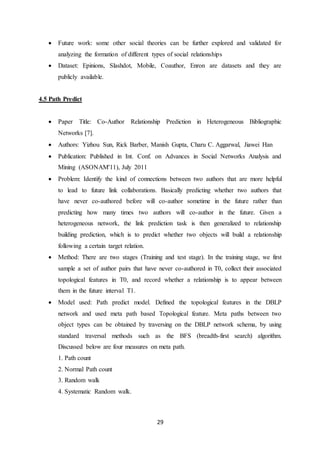 29
 Future work: some other social theories can be further explored and validated for
analyzing the formation of different types of social relationships
 Dataset: Epinions, Slashdot, Mobile, Coauthor, Enron are datasets and they are
publicly available.
4.5 Path Predict
 Paper Title: Co-Author Relationship Prediction in Heterogeneous Bibliographic
Networks [7].
 Authors: Yizhou Sun, Rick Barber, Manish Gupta, Charu C. Aggarwal, Jiawei Han
 Publication: Published in Int. Conf. on Advances in Social Networks Analysis and
Mining (ASONAM'11), July 2011
 Problem: Identify the kind of connections between two authors that are more helpful
to lead to future link collaborations. Basically predicting whether two authors that
have never co-authored before will co-author sometime in the future rather than
predicting how many times two authors will co-author in the future. Given a
heterogeneous network, the link prediction task is then generalized to relationship
building prediction, which is to predict whether two objects will build a relationship
following a certain target relation.
 Method: There are two stages (Training and test stage). In the training stage, we first
sample a set of author pairs that have never co-authored in T0, collect their associated
topological features in T0, and record whether a relationship is to appear between
them in the future interval T1.
 Model used: Path predict model. Defined the topological features in the DBLP
network and used meta path based Topological feature. Meta paths between two
object types can be obtained by traversing on the DBLP network schema, by using
standard traversal methods such as the BFS (breadth-first search) algorithm.
Discussed below are four measures on meta path.
1. Path count
2. Normal Path count
3. Random walk
4. Systematic Random walk.
 